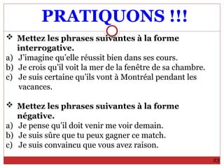 PRATIQUONS !!!
23
 Mettez les phrases suivantes à la forme
interrogative.
a) J’imagine qu’elle réussit bien dans ses cours.
b) Je crois qu’il voit la mer de la fenêtre de sa chambre.
c) Je suis certaine qu’ils vont à Montréal pendant les
vacances.
 Mettez les phrases suivantes à la forme
négative.
a) Je pense qu’il doit venir me voir demain.
b) Je suis sûre que tu peux gagner ce match.
c) Je suis convaincu que vous avez raison.
 