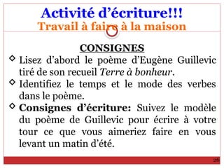 Activité d’écriture!!!
Travail à faire à la maison
26
CONSIGNES
 Lisez d’abord le poème d’Eugène Guillevic
tiré de son recueil Terre à bonheur.
 Identifiez le temps et le mode des verbes
dans le poème.
 Consignes d’écriture: Suivez le modèle
du poème de Guillevic pour écrire à votre
tour ce que vous aimeriez faire en vous
levant un matin d’été.
 