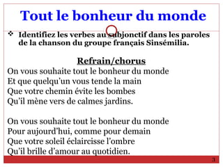 Tout le bonheur du monde
 Identifiez les verbes au subjonctif dans les paroles
de la chanson du groupe français Sinsémilia.
Refrain/chorus
On vous souhaite tout le bonheur du monde
Et que quelqu’un vous tende la main
Que votre chemin évite les bombes
Qu’il mène vers de calmes jardins.
On vous souhaite tout le bonheur du monde
Pour aujourd’hui, comme pour demain
Que votre soleil éclaircisse l’ombre
Qu’il brille d’amour au quotidien.
3
 