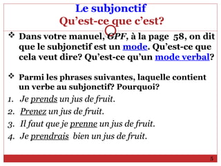 Le subjonctif
Qu’est-ce que c’est?
 Dans votre manuel, GPF, à la page 58, on dit
que le subjonctif est un mode. Qu’est-ce que
cela veut dire? Qu’est-ce qu’un mode verbal?
 Parmi les phrases suivantes, laquelle contient
un verbe au subjonctif? Pourquoi?
1. Je prends un jus de fruit.
2. Prenez un jus de fruit.
3. Il faut que je prenne un jus de fruit.
4. Je prendrais bien un jus de fruit.
5
 