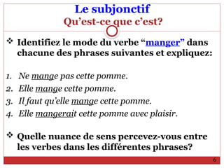 Le subjonctif
Qu’est-ce que c’est?
 Identifiez le mode du verbe “manger” dans
chacune des phrases suivantes et expliquez:
1. Ne mange pas cette pomme.
2. Elle mange cette pomme.
3. Il faut qu’elle mange cette pomme.
4. Elle mangerait cette pomme avec plaisir.
 Quelle nuance de sens percevez-vous entre
les verbes dans les différentes phrases?
6
 