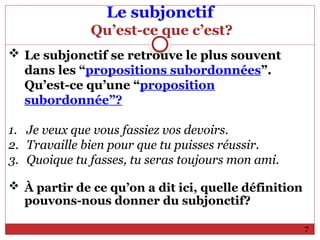 Le subjonctif
Qu’est-ce que c’est?
 Le subjonctif se retrouve le plus souvent
dans les “propositions subordonnées”.
Qu’est-ce qu’une “proposition
subordonnée”?
1. Je veux que vous fassiez vos devoirs.
2. Travaille bien pour que tu puisses réussir.
3. Quoique tu fasses, tu seras toujours mon ami.
 À partir de ce qu’on a dit ici, quelle définition
pouvons-nous donner du subjonctif?
7
 