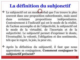 La définition du subjonctif
 Le subjonctif est un mode verbal que l’on trouve le plus
souvent dans une proposition subordonnée, mais aussi
dans certaines propositions indépendantes.
Contrairement à l’indicatif qui est le mode de la réalité,
de l’action accomplie et de l’objectivité, le subjonctif est
le mode de la virtualité, de l’incertain et de la
subjectivité. Le subjonctif permet d’exprimer le doute,
l’éventualité, la volonté, l’obligation et des sentiments,
tels que le regret, la joie, la peur etc.
 Après la définition du subjonctif, il faut que nous
apprenions sa conjugaison. Comment conjuguer le
subjonctif présent?
8
 