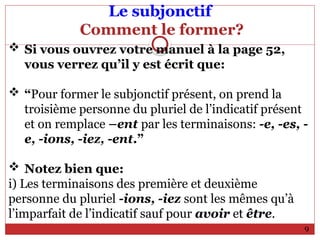 Le subjonctif
Comment le former?
 Si vous ouvrez votre manuel à la page 52,
vous verrez qu’il y est écrit que:
 “Pour former le subjonctif présent, on prend la
troisième personne du pluriel de l’indicatif présent
et on remplace –ent par les terminaisons: -e, -es, -
e, -ions, -iez, -ent.”
 Notez bien que:
i) Les terminaisons des première et deuxième
personne du pluriel -ions, -iez sont les mêmes qu’à
l’imparfait de l’indicatif sauf pour avoir et être.
9
 