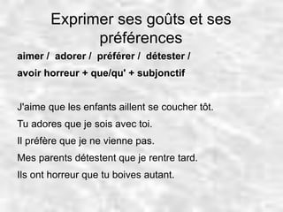 Exprimer ses goûts et ses 
préférences 
aimer / adorer / préférer / détester / 
avoir horreur + que/qu' + subjonctif 
J'aime que les enfants aillent se coucher tôt. 
Tu adores que je sois avec toi. 
Il préfère que je ne vienne pas. 
Mes parents détestent que je rentre tard. 
Ils ont horreur que tu boives autant. 
 