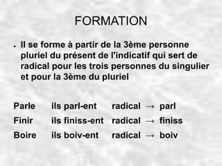 FORMATION 
● Il se forme à partir de la 3ème personne 
pluriel du présent de l'indicatif qui sert de 
radical pour les trois personnes du singulier 
et pour la 3ème du pluriel 
Parle ils parl-ent radical → parl 
Finir ils finiss-ent radical → finiss 
Boire ils boiv-ent radical → boiv 
 
