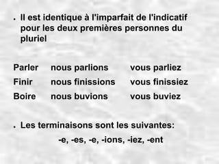● Il est identique à l'imparfait de l'indicatif 
pour les deux premières personnes du 
pluriel 
Parler nous parlions vous parliez 
Finir nous finissions vous finissiez 
Boire nous buvions vous buviez 
● Les terminaisons sont les suivantes: 
-e, -es, -e, -ions, -iez, -ent 
 