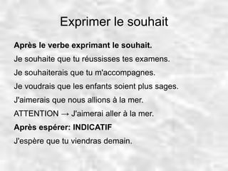 Exprimer le souhait 
Après le verbe exprimant le souhait. 
Je souhaite que tu réussisses tes examens. 
Je souhaiterais que tu m'accompagnes. 
Je voudrais que les enfants soient plus sages. 
J'aimerais que nous allions à la mer. 
ATTENTION → J'aimerai aller à la mer. 
Après espérer: INDICATIF 
J'espère que tu viendras demain. 
 