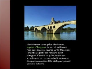 Mondialement connu grâce à la chanson,
le pont d'Avignon, de son véritable nom
Pont Saint-Bénézet, s'avance sur le Rhône sans
l'enjamber, à partir des remparts ouest
d'Avignon. L'édifice, tel qu'on peut le voir
actuellement, ne correspond qu'à un tronçon
d'un pont construit au XIIe siècle pour pouvoir
traverser le fleuve.
 