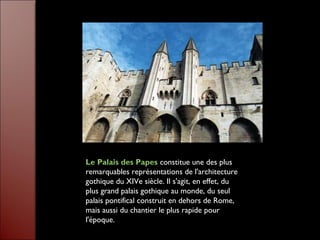 Le Palais des Papes constitue une des plus
remarquables représentations de l'architecture
gothique du XIVe siècle. Il s'agit, en effet, du
plus grand palais gothique au monde, du seul
palais pontifical construit en dehors de Rome,
mais aussi du chantier le plus rapide pour
l'époque.
 
