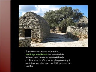 À quelques kilomètres de Gordes,
le village des Bories est constitué de
maisons construites en pierre sèche de
couleur blanche. Ce sont les plus pauvres qui
habitaient autrefois dans ces édifices ronds et
simples.
 