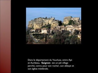 Dans le département du Vaucluse, entre Apt
et Auribeau, Saignon est un joli village
perché, connu pour son rocher, son abbaye et
son église médiévale.
 