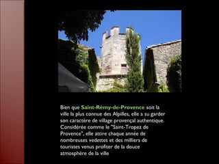 Bien que Saint-Rémy-de-Provence soit la
ville la plus connue des Alpilles, elle a su garder
son caractère de village provençal authentique.
Considérée comme le "Saint-Tropez de
Provence", elle attire chaque année de
nombreuses vedettes et des milliers de
touristes venus profiter de la douce
atmosphère de la ville
 