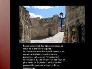 Située au sommet d'un éperon rocheux au
cœur de la chaîne des Alpilles,
la commune des Baux-de-Provence est
une cité médiévale miraculeusement
préservée. La beauté et l'emplacement
exceptionnel du site en font l'un des lieux les
plus visités de Provence. Une formidable
promenade vous attend dans ce décor
moyenâgeux.
 
