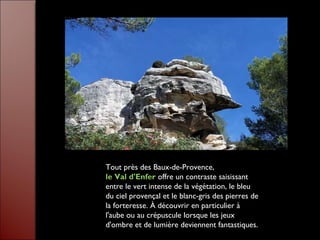 Tout près des Baux-de-Provence,
le Val d'Enfer offre un contraste saisissant
entre le vert intense de la végétation, le bleu
du ciel provençal et le blanc-gris des pierres de
la forteresse. À découvrir en particulier à
l'aube ou au crépuscule lorsque les jeux
d'ombre et de lumière deviennent fantastiques.
 