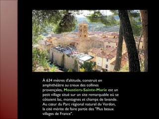 À 634 mètres d'altitude, construit en
amphithéâtre au creux des collines
provençales, Moustiers-Sainte-Marie est un
petit village situé sur un site remarquable où se
côtoient lac, montagnes et champs de lavande.
Au cœur du Parc régional naturel du Verdon,
la cité mérite de faire partie des "Plus beaux
villages de France".
 