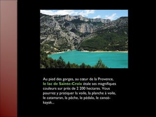 Au pied des gorges, au cœur de la Provence,
le lac de Sainte-Croix étale ses magnifiques
couleurs sur près de 2 200 hectares. Vous
pourrez y pratiquer la voile, la planche à voile,
le catamaran, la pêche, le pédalo, le canoë-
kayak...
 