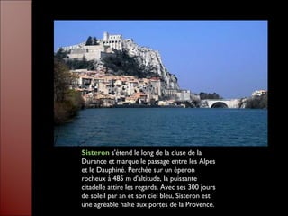 Sisteron s'étend le long de la cluse de la
Durance et marque le passage entre les Alpes
et le Dauphiné. Perchée sur un éperon
rocheux à 485 m d'altitude, la puissante
citadelle attire les regards. Avec ses 300 jours
de soleil par an et son ciel bleu, Sisteron est
une agréable halte aux portes de la Provence.
 
