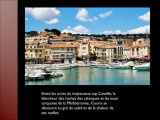Entre les ocres du majestueux cap Canaille, la
blancheur des roches des calanques et les eaux
turquoise de la Méditerranée, Cassis se
découvre au gré du soleil et de la chaleur de
ses ruelles.
 