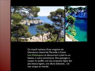 Ce massif rocheux d'une vingtaine de
kilomètres s'étend de Marseille à Cassis.
Les Calanques se découvrent à pied ou en
bateau, à votre convenance. Des paysages à
couper le souffle, une eau turquoise digne des
plus beaux lagons, une allure éclatante... Un
site unique au monde.
 