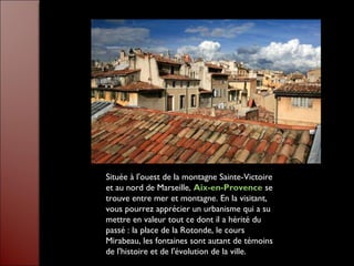 Située à l'ouest de la montagne Sainte-Victoire
et au nord de Marseille, Aix-en-Provence se
trouve entre mer et montagne. En la visitant,
vous pourrez apprécier un urbanisme qui a su
mettre en valeur tout ce dont il a hérité du
passé : la place de la Rotonde, le cours
Mirabeau, les fontaines sont autant de témoins
de l'histoire et de l'évolution de la ville.
 