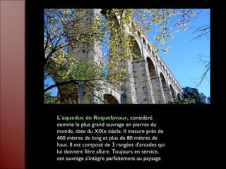 L'aqueduc de Roquefavour, considéré
comme le plus grand ouvrage en pierres du
monde, date du XIXe siècle. Il mesure près de
400 mètres de long et plus de 80 mètres de
haut. Il est composé de 3 rangées d'arcades qui
lui donnent fière allure. Toujours en service,
cet ouvrage s'intègre parfaitement au paysage
 