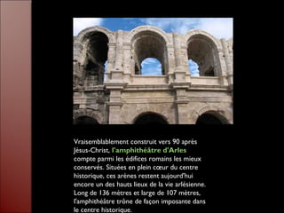 Vraisemblablement construit vers 90 après
Jésus-Christ, l'amphithéâtre d'Arles
compte parmi les édifices romains les mieux
conservés. Situées en plein cœur du centre
historique, ces arènes restent aujourd'hui
encore un des hauts lieux de la vie arlésienne.
Long de 136 mètres et large de 107 mètres,
l'amphithéâtre trône de façon imposante dans
le centre historique.
 