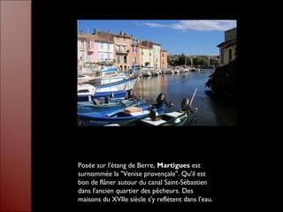 Posée sur l'étang de Berre, Martigues est
surnommée la "Venise provençale". Qu'il est
bon de flâner autour du canal Saint-Sébastien
dans l'ancien quartier des pêcheurs. Des
maisons du XVIIe siècle s'y reflètent dans l'eau.
 