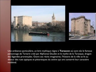 Une ambiance particulière, un brin mythique règne à Tarascon où sont nés le fameux
personnage de Tartarin créé par Alphonse Daudet et le mythe de la Tarasque, dragon
des légendes provençales. Outre ces récits imaginaires, l'histoire de la ville se lit au
détour des rues typiques et pittoresques du centre qui ont conservé leur caractère
médiéval.
 