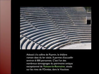 Adossé à la colline de Puymin, le théâtre
romain date du Ier siècle. Il permet d'accueillir
environ 6 000 personnes. C'est l'un des
nombreux témoignages du patrimoine antique
exceptionnel de Vaison-la-Romaine, située
sur les rives de l'Ouvèze, dans le Vaucluse.
 