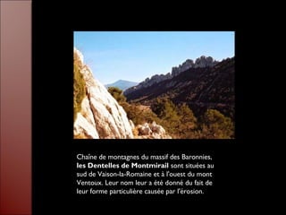 Chaîne de montagnes du massif des Baronnies,
les Dentelles de Montmirail sont situées au
sud de Vaison-la-Romaine et à l'ouest du mont
Ventoux. Leur nom leur a été donné du fait de
leur forme particulière causée par l'érosion.
 