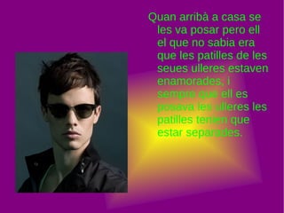 Quan arribà a casa se les va posar pero ell el que no sabia era que les patilles de les seues ulleres estaven enamorades, i sempre que ell es posava les ulleres les patilles tenien que estar separades. 