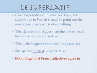 Le superlatif
Like “Superlatives” in your yearbook, the superlative in French is
used to point out the most/least/best/worst of something.

This classroom is bigger than the one we used last semester. =
comparative

This is the biggest classroom. = superlative

She speaks the best. = superlative

Don’t forget that French adjectives agree in gender and number with
the nouns they modify!
 