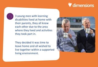 Divider page title
here
3 young men with learning
disabilities lived at home with
their parents, they all knew
each other due to the area
where they lived and activities
they took part in.
They decided it was time to
leave home and all wished to
live together within a supported
living environment.
 