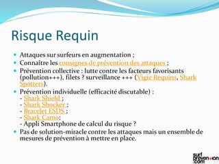 Risque Requin
 Attaques sur surfeurs en augmentation ;
 Connaître les consignes de prévention des attaques ;
 Prévention collective : lutte contre les facteurs favorisants
(pollution+++), filets ? surveillance +++ (Vigie Requins, Shark
Spotters).
 Prévention individuelle (efficacité discutable) :
- Shark Shield ;
- Shark Shocker ;
- Bracelet ESDS ;
- Shark Camo;
- Appli Smartphone de calcul du risque ?
 Pas de solution-miracle contre les attaques mais un ensemble de
mesures de prévention à mettre en place.
 