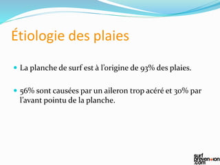Étiologie des plaies
 La planche de surf est à l’origine de 93% des plaies.
 56% sont causées par un aileron trop acéré et 30% par
l’avant pointu de la planche.
 