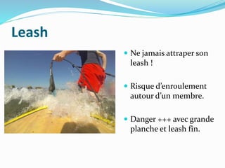 Leash
 Ne jamais attraper son
leash !
 Risque d’enroulement
autour d’un membre.
 Danger +++ avec grande
planche et leash fin.
 