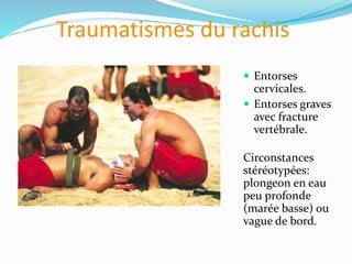 Traumatismes du rachis
 Entorses
cervicales.
 Entorses graves
avec fracture
vertébrale.
Circonstances
stéréotypées:
plongeon en eau
peu profonde
(marée basse) ou
vague de bord.
 