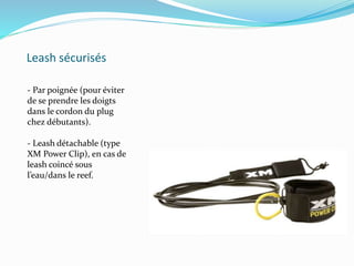 Leash sécurisés
- Par poignée (pour éviter
de se prendre les doigts
dans le cordon du plug
chez débutants).
- Leash détachable (type
XM Power Clip), en cas de
leash coincé sous
l’eau/dans le reef.
 