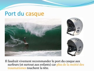 Port du casque
Il faudrait vivement recommander le port du casque aux
surfeurs (et surtout aux enfants) car plus de la moitié des
traumatismes touchent la tête.
 
