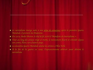 Emérgence et évolution Le surréalisme émerge suite à une  prise de conscience  après la première Guerre Mondiale. il provient du Dadaïsme.  En 1924, André Breton, le chef de fil, écrit le "Manifeste du Surréalisme ». Tout au long des années vingt et trente, le mouvement fleurit et s’étendit depuis son centre, Paris, vers d’autres pays.  La deuxième Guerre Mondiale amène les artistes à New York,  A la fin de la guerre en 1945, l’expressionnisme abstrait avait détrôné le surréalisme  
