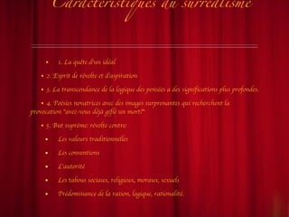 Caractéristiques du surréalisme 1. La quête d'un idéal 2. Esprit de révolte et d'aspiration 3. La transcendance de la logique des pensées a des significations plus profondes. 4. Poésies novatrices avec des images surprenantes qui recherchent la provocation "avez-vous déjà giflé un mort?" 5. But suprême: révolte contre: Les valeurs traditionnelles Les conventions L'autorité Les tabous sociaux, religieux, moraux, sexuels Prédominance de la raison, logique, rationalité. 