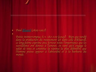 Un poème surréaliste Paul  Eluard  (1895-1952) Poésie ininterrompue, I, v. 182-220 (1945)   Bien que tardif dans la production du mouvement (et dans celle d'Eluard), ce long poème exprime avec ferveur toute l'importance que les surréalistes ont donnée à l'amour, en tant qu'il engage le salut de tous et constitue la réponse la plus définitive que l'homme puisse opposer à l'absurdité et à la barbarie du monde. 