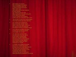 De l'océan à la source De la montagne à la plaine Court le fantôme de la vie L'ombre sordide de la mort Mais entre nous Une aube naît de chair ardente Et bien précise Qui remet la terre en état Nous avançons d'un pas tranquille Et la nature nous salue Le jour incarne nos couleurs Le feu nos yeux et la mer notre union Et tous les vivants nous ressemblent Tous les vivants que nous aimons Les autres sont imaginaires Faux et cernés de leur néant Mais il nous faut lutter contre eux Ils vivent à coups de poignard Ils parlent comme un meuble craque Leurs lèvres tremblent de plaisir A l'écho de cloches de plomb A la mutité d'un or noir Un seul cœur pas de cœur Un seul cœur tous les cœurs Et les corps chaque étoile Dans un ciel plein d'étoiles Dans la carrière en mouvement De la lumière et des regards Notre poids brillant sur terre Patine de la volupté A chanter des plages humaines Pour toi la vivante que j'aime Et pour tous ceux que nous aimons Qui n'ont envie que de s'aimer Je finirai bien par barrer la route Au flot des rêves imposés Je finirai bien par me retrouver Nous prendrons possession du monde 