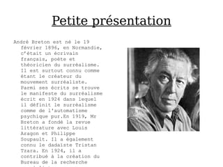 Petite présentation
André Breton est né le 19
  février 1896, en Normandie,
  c’était un écrivain
  français, poète et
  théoricien du surréalisme.
  Il est surtout connu comme
  étant le créateur du
  mouvement surréaliste.
  Parmi ses écrits se trouve
  le manifeste du surréalisme
  écrit en 1924 dans lequel
  il définit le surréalisme
  comme de l'automatisme
  psychique pur.En 1919, Mr
  Breton a fondé la revue
  littérature avec Louis
  Aragon et Philippe
  Soupault. Il a également
  connu le dadaïste Tristan
  Tzara. En 1924, il a
  contribué à la création du
  Bureau de la recherche
 
