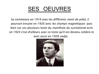 SES OEUVRES
 Sa commence en 1919 avec les différents mont de piété, il
 poursuit ensuite en 1920 avec les champs magnétiques puis
bien sur ses plusieurs texte du manifeste du surréalisme ecrit
en 1924 c'est d'ailleurs avec ce texte qu'il est devenu celebre et
                  avec aussi en 1928 nadja.
 