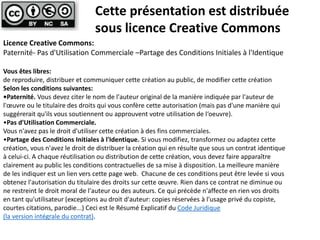 Cette présentation est distribuée 
sous licence Creative Commons 
Licence Creative Commons: 
Paternité- Pas d'Utilisation Commerciale –Partage des Conditions Initiales à l'Identique 
Vous êtes libres: 
de reproduire, distribuer et communiquer cette création au public, de modifier cette création 
Selon les conditions suivantes: 
•Paternité. Vous devez citer le nom de l'auteur original de la manière indiquée par l'auteur de 
l'oeuvre ou le titulaire des droits qui vous confère cette autorisation (mais pas d'une manière qui 
suggérerait qu'ils vous soutiennent ou approuvent votre utilisation de l‘oeuvre). 
•Pas d'Utilisation Commerciale. 
Vous n'avez pas le droit d'utiliser cette création à des fins commerciales. 
•Partage des Conditions Initiales à l'Identique. Si vous modifiez, transformez ou adaptez cette 
création, vous n'avez le droit de distribuer la création qui en résulte que sous un contrat identique 
à celui-ci. A chaque réutilisation ou distribution de cette création, vous devez faire apparaître 
clairement au public les conditions contractuelles de sa mise à disposition. La meilleure manière 
de les indiquer est un lien vers cette page web. Chacune de ces conditions peut être levée si vous 
obtenez l'autorisation du titulaire des droits sur cette oeuvre. Rien dans ce contrat ne diminue ou 
ne restreint le droit moral de l'auteur ou des auteurs. Ce qui précède n'affecte en rien vos droits 
en tant qu'utilisateur (exceptions au droit d'auteur: copies réservées à l'usage privé du copiste, 
courtes citations, parodie...) Ceci est le Résumé Explicatif du Code Juridique 
(la version intégrale du contrat). 

