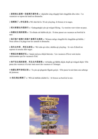 1 度假者从星期一到星期天都休息 o / dùjiàzhě cóng xīngqīyī daò xīngqītiān dōu xiūxi. / Le
vacancier se repose du lundi au dimanche.

2 我晒黑了 o 你在游泳 o Wǒ shái hēi le. Nǐ zài yóuyǒng. Je bronze et tu nages.

3 观光客要去外国旅行 o / Guānguāngkè yào qù wàiguó lǚxíng. / Le touriste veut visiter un pays.

4 他喜欢在海滨度假 o / Tā xǐhuān zài hǎibīn dù jià. / Il aime passer ses vacances au bord de la
mer.

5 我们每个星期六和每个星期天去海滨 o / Wǒmen měige xīngqīliù hé xīngqītiān qù hǎibīn. /
Nous allons à la plage tout les samedi et dimanche.

6 我先去休息，然后去游泳 o / Wǒ xiān qù xiūxi, ránhòu qù yóuyǒng. / Je vais d’abord me
reposer et ensuite aller nager.

7 寒假没有暑假好玩 o / hánjià méiyou shǔjià hǎowán. / Les vacances d’hiver sont moins
intèressantes que les vacances d’été.

8 他不但去海滨度假，而且去外国度假 o / tā búdàn qù hǎibīn dùjià, érqiě qù wàiguó dùjià / Elle
passe des vacances à la mer mais aussi des vacances à l’étranger.

9 他要去青年旅馆过夜 o / Ta yào qù qīngnián lǚguǎn guòyè. / Elle passe la nuit dans une auberge
de jeunesse.

10 我在海边晒黑了 o / Wǒ zài hǎibiān shàihēi le. / Je bronze au bord de la mer.
 