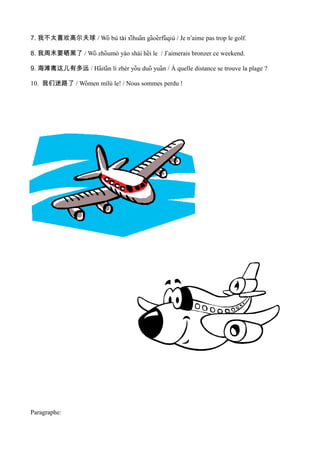 7. 我不太喜欢高尔夫球 / Wǒ bú tài xihuan gaoerfuqiú / Je nʼaime pas trop le golf.
                            ̌ ̄    ̄ ̌ ̄

8. 我周末要晒黑了 / Wǒ zhoumò yào shái hei le / Jʼaimerais bronzer ce weekend.
                    ̄              ̄

9. 海滩离这儿有多远 / Haitan lí zhèr you duō yuan / À quelle distance se trouve la plage ?
                ̌ ̄            ̌         ̌

10. 我们迷路了 / Women mílù le! / Nous sommes perdu !
              ̌




Paragraphe:
 