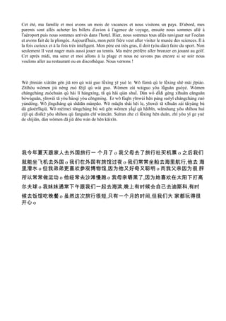 Cet été, ma famille et moi avons un mois de vacances et nous visitons un pays. Dʼabord, mes
parents sont allés acheter les billets dʼavion à lʼagence de voyage, ensuite nous sommes allé à
lʼaéroport puis nous sommes arrivés dans lʼhotel. Hier, nous sommes tous allés naviguer sur lʼocéan
et avons fait de la plongée. Aujourdʼhuis, mon petit frère veut aller visiter le musée des sciences. Il à
la fois curieux et à la fois très intéligent. Mon père est très gras, il doit (yóu dào) faire du sport. Non
seulement Il veut nager mais aussi jouer au tennis. Ma mère préfère aller bronzer en jouant au golf.
Cet après midi, ma sœur et moi allons à la plage et nous ne savons pas encore si se soir nous
voulons aller au restaurant ou en discothèque. Nous verrons !



Wǒ jīnnián xiàtiān gěn jiā ren qù wài guo lǚxíng yī yuè le. Wǒ fùmŭ qù le lǚxing shě mǎi jīpiào.
Zhīhòu wǒmen jiù néng zuò fēijī qù wài guo. Wǒmen zài wàiguo yǒu lǚguǎn guòyè. Wǒmen
chángcháng zuòchuán qù hǎi lǐ hángxíng, tā qú hǎi qián shuÌ. Dàn wǒ dÌdi gèng xǐhuān cānguān
bówùguǎn, yīnwèi tā yòu hàoqí yòu cōngming. Er wǒ fùqīn yīnwèi hěn pàng suǒyǐ chángcháng zuò
yùndòng. Wǒ jīngcháng qù shātān mànpǎo. Wǒ mŭqīn shài hēi le, yīnwèi tā xǐhuān zài tàiyáng bù
dǎ gāoérfūqiú. Wǒ mèimei tōngcháng bù wŭ gěn wǒmen yÌqǐ qù hǎibīn, wǎnshang yǒu shíhou huì
zìjǐ qù dísīkē yǒu shíhou qù fanguǎn chī wǎncān. Suīran zhe cì lǚxing hěn duǎn, zhǐ yǒu yī ge yuè
de shíjiān, dàn wǒmen dǎ jiā dōu wán de hěn kāixīn.




我今年夏天跟家人去外国旅行一 个月了 o 我父母去了旅行社买机票 o 之后我们
就能坐飞机去外国 o 我们在外国有旅馆过夜 o 我们常常坐船去海里航行,他去 海
里潜水 o 但我弟弟更喜欢参观博物馆,因为他又好奇又聪明 o 而我父亲因为很 胖
所以常常做运动 o 他经常去沙滩慢跑 o 我母亲晒黑了,因为她喜欢在太阳下打高
尔夫球 o 我妹妹通常下午跟我们一起去海滨,晚上有时候会自己去迪斯科,有时
候去饭馆吃晚餐 o 虽然这次旅行很短,只有一个月的时间,但我们大 家都玩得很
开心 o
 